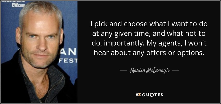 I pick and choose what I want to do at any given time, and what not to do, importantly. My agents, I won't hear about any offers or options. - Martin McDonagh