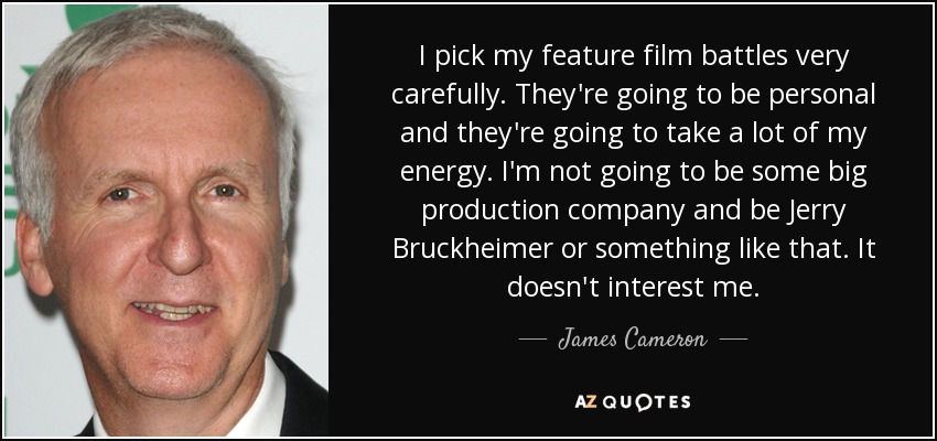 I pick my feature film battles very carefully. They're going to be personal and they're going to take a lot of my energy. I'm not going to be some big production company and be Jerry Bruckheimer or something like that. It doesn't interest me. - James Cameron