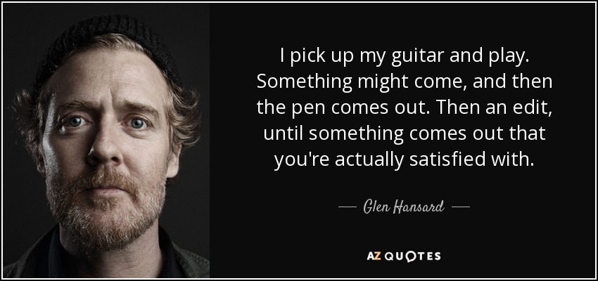 I pick up my guitar and play. Something might come, and then the pen comes out. Then an edit, until something comes out that you're actually satisfied with. - Glen Hansard