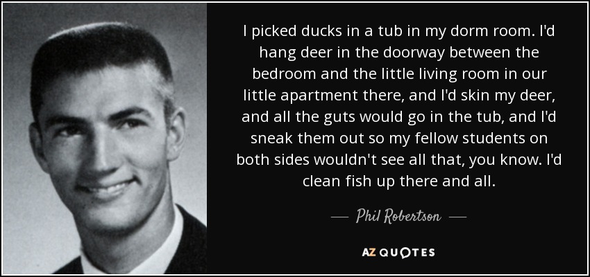 I picked ducks in a tub in my dorm room. I'd hang deer in the doorway between the bedroom and the little living room in our little apartment there, and I'd skin my deer, and all the guts would go in the tub, and I'd sneak them out so my fellow students on both sides wouldn't see all that, you know. I'd clean fish up there and all. - Phil Robertson