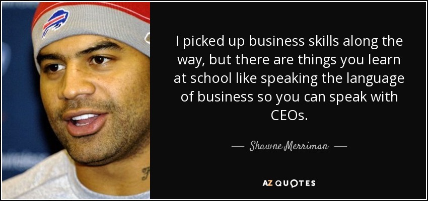 I picked up business skills along the way, but there are things you learn at school like speaking the language of business so you can speak with CEOs. - Shawne Merriman