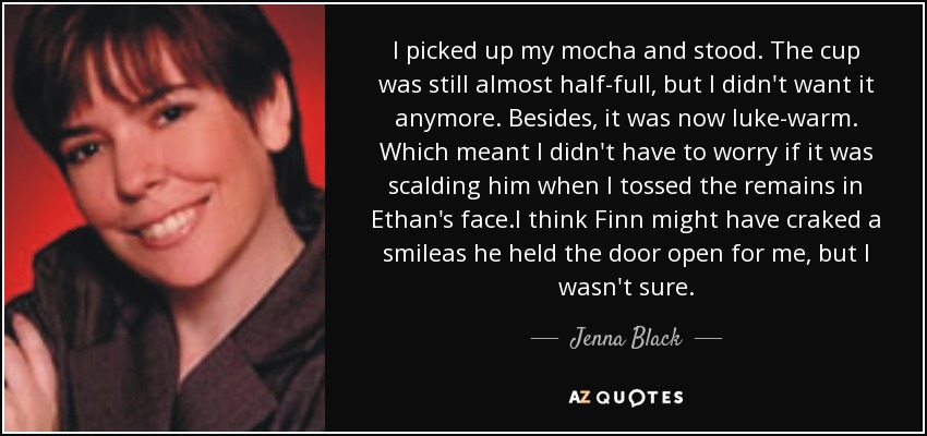 I picked up my mocha and stood. The cup was still almost half-full, but I didn't want it anymore. Besides, it was now luke-warm. Which meant I didn't have to worry if it was scalding him when I tossed the remains in Ethan's face.I think Finn might have craked a smileas he held the door open for me, but I wasn't sure. - Jenna Black