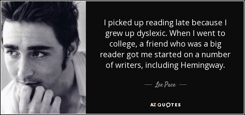I picked up reading late because I grew up dyslexic. When I went to college, a friend who was a big reader got me started on a number of writers, including Hemingway. - Lee Pace