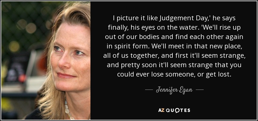 I picture it like Judgement Day,' he says finally, his eyes on the water. 'We'll rise up out of our bodies and find each other again in spirit form. We'll meet in that new place, all of us together, and first it'll seem strange, and pretty soon it'll seem strange that you could ever lose someone, or get lost. - Jennifer Egan