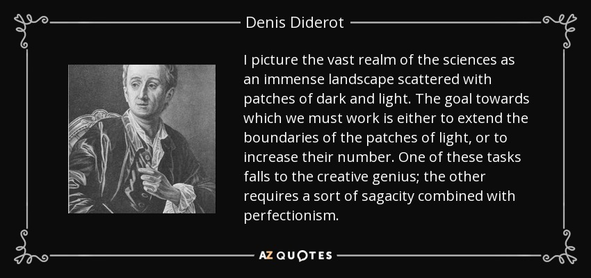 I picture the vast realm of the sciences as an immense landscape scattered with patches of dark and light. The goal towards which we must work is either to extend the boundaries of the patches of light, or to increase their number. One of these tasks falls to the creative genius; the other requires a sort of sagacity combined with perfectionism. - Denis Diderot