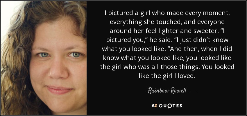 I pictured a girl who made every moment, everything she touched, and everyone around her feel lighter and sweeter. “I pictured you,” he said. “I just didn’t know what you looked like. “And then, when I did know what you looked like, you looked like the girl who was all those things. You looked like the girl I loved. - Rainbow Rowell