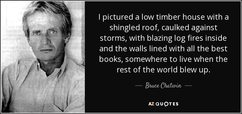 I pictured a low timber house with a shingled roof, caulked against storms, with blazing log fires inside and the walls lined with all the best books, somewhere to live when the rest of the world blew up. - Bruce Chatwin