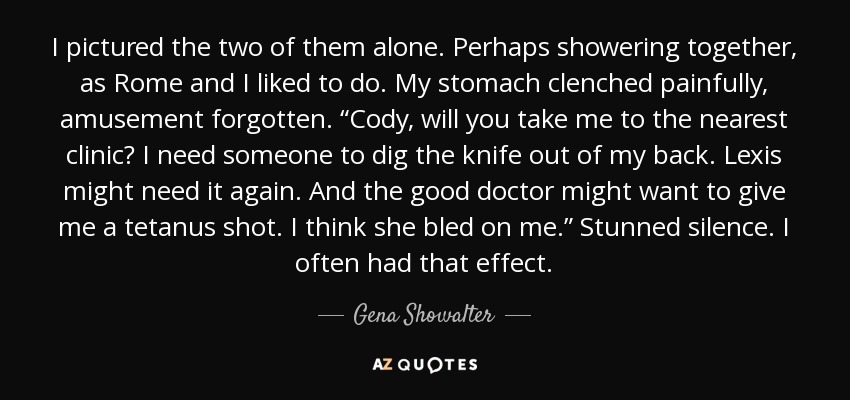 I pictured the two of them alone. Perhaps showering together, as Rome and I liked to do. My stomach clenched painfully, amusement forgotten. “Cody, will you take me to the nearest clinic? I need someone to dig the knife out of my back. Lexis might need it again. And the good doctor might want to give me a tetanus shot. I think she bled on me.” Stunned silence. I often had that effect. - Gena Showalter