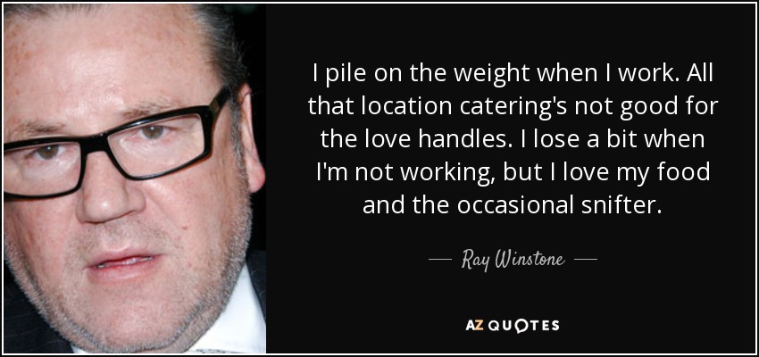 I pile on the weight when I work. All that location catering's not good for the love handles. I lose a bit when I'm not working, but I love my food and the occasional snifter. - Ray Winstone