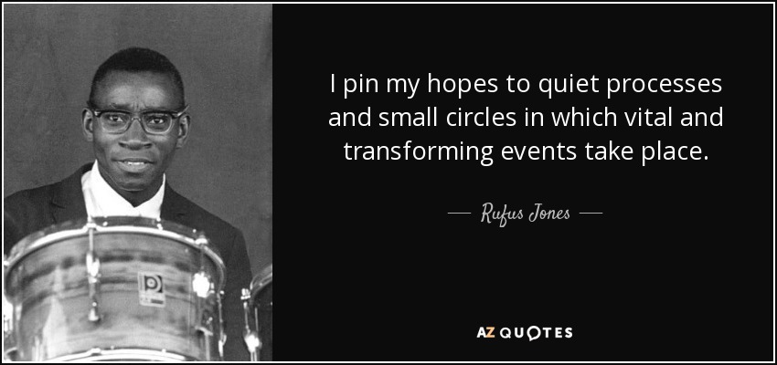I pin my hopes to quiet processes and small circles in which vital and transforming events take place. - Rufus Jones