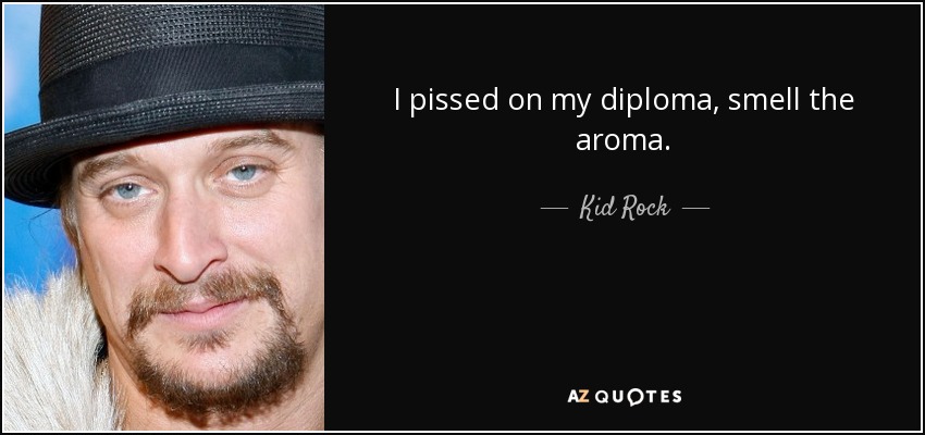 I pissed on my diploma, smell the aroma. - Kid Rock