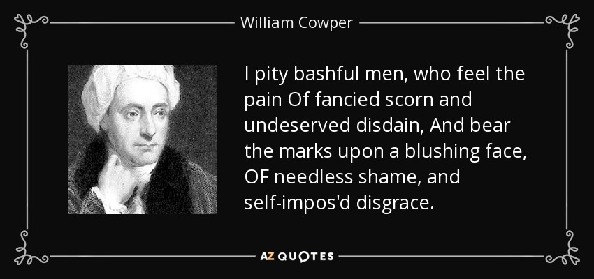 I pity bashful men, who feel the pain Of fancied scorn and undeserved disdain, And bear the marks upon a blushing face, OF needless shame, and self-impos'd disgrace. - William Cowper