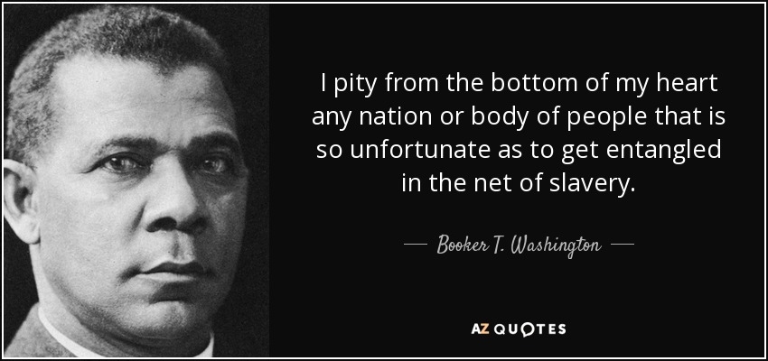 I pity from the bottom of my heart any nation or body of people that is so unfortunate as to get entangled in the net of slavery. - Booker T. Washington