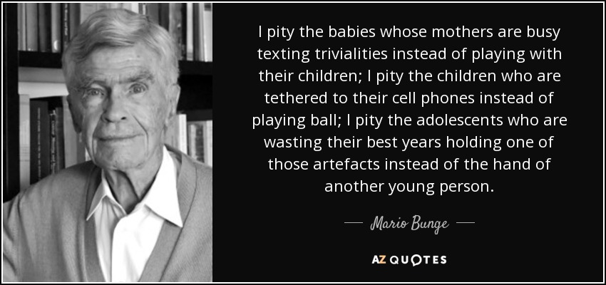 I pity the babies whose mothers are busy texting trivialities instead of playing with their children; I pity the children who are tethered to their cell phones instead of playing ball; I pity the adolescents who are wasting their best years holding one of those artefacts instead of the hand of another young person. - Mario Bunge