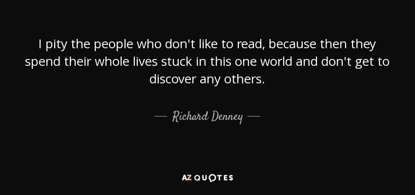 I pity the people who don't like to read, because then they spend their whole lives stuck in this one world and don't get to discover any others. - Richard Denney
