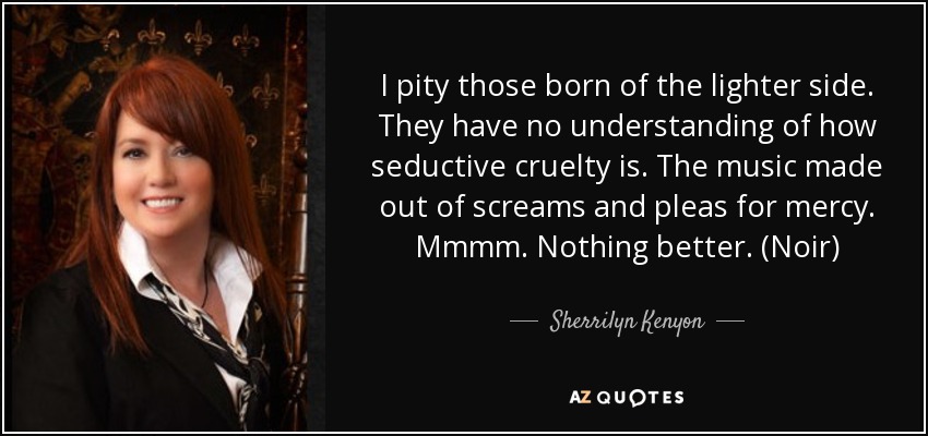 I pity those born of the lighter side. They have no understanding of how seductive cruelty is. The music made out of screams and pleas for mercy. Mmmm. Nothing better. (Noir) - Sherrilyn Kenyon