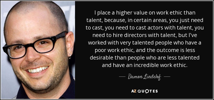 I place a higher value on work ethic than talent, because, in certain areas, you just need to cast, you need to cast actors with talent, you need to hire directors with talent, but I've worked with very talented people who have a poor work ethic, and the outcome is less desirable than people who are less talented and have an incredible work ethic. - Damon Lindelof
