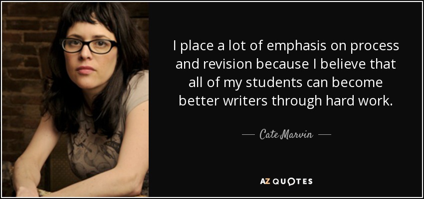 I place a lot of emphasis on process and revision because I believe that all of my students can become better writers through hard work. - Cate Marvin