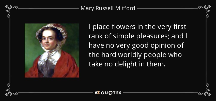 I place flowers in the very first rank of simple pleasures; and I have no very good opinion of the hard worldly people who take no delight in them. - Mary Russell Mitford