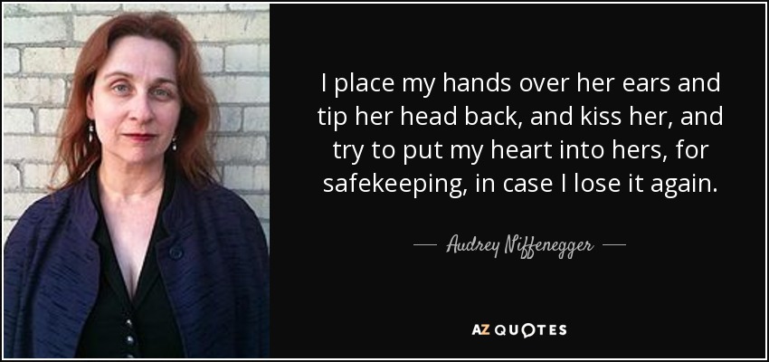 I place my hands over her ears and tip her head back, and kiss her, and try to put my heart into hers, for safekeeping, in case I lose it again. - Audrey Niffenegger