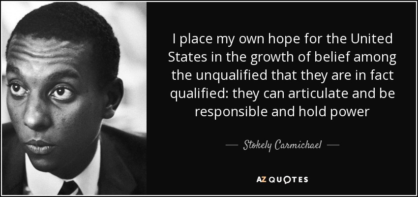 I place my own hope for the United States in the growth of belief among the unqualified that they are in fact qualified: they can articulate and be responsible and hold power - Stokely Carmichael