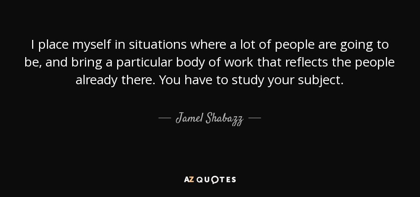 I place myself in situations where a lot of people are going to be, and bring a particular body of work that reflects the people already there. You have to study your subject. - Jamel Shabazz
