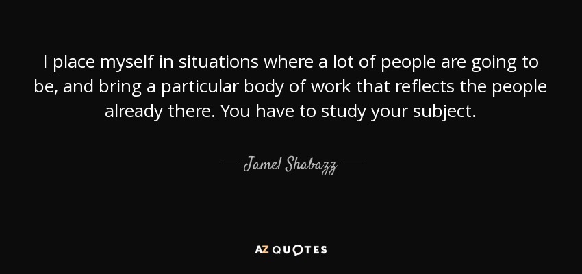 I place myself in situations where a lot of people are going to be, and bring a particular body of work that reflects the people already there. You have to study your subject. - Jamel Shabazz