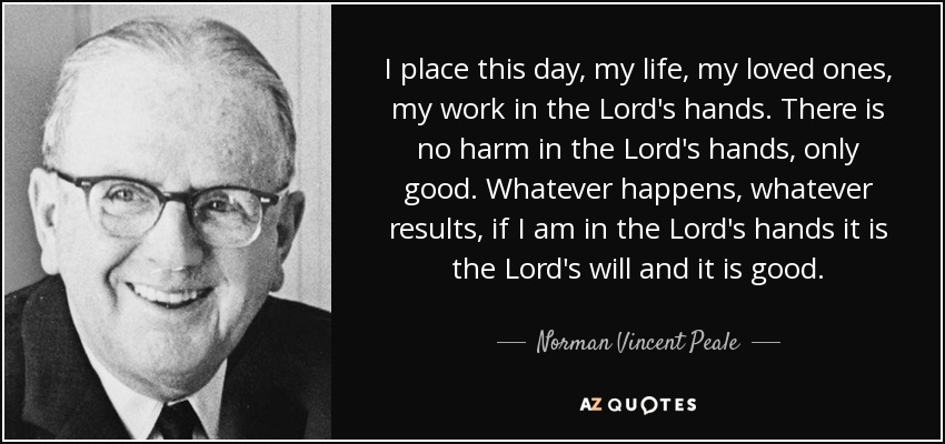 I place this day, my life, my loved ones, my work in the Lord's hands. There is no harm in the Lord's hands, only good. Whatever happens, whatever results, if I am in the Lord's hands it is the Lord's will and it is good. - Norman Vincent Peale