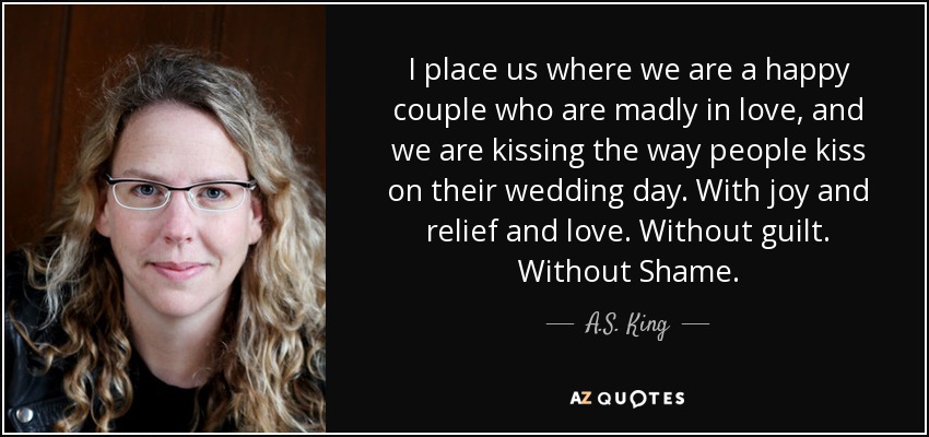 I place us where we are a happy couple who are madly in love, and we are kissing the way people kiss on their wedding day. With joy and relief and love. Without guilt. Without Shame. - A.S. King