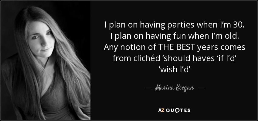 I plan on having parties when I’m 30. I plan on having fun when I’m old. Any notion of THE BEST years comes from clichéd ‘should haves ‘if I’d’ ‘wish I’d’ - Marina Keegan