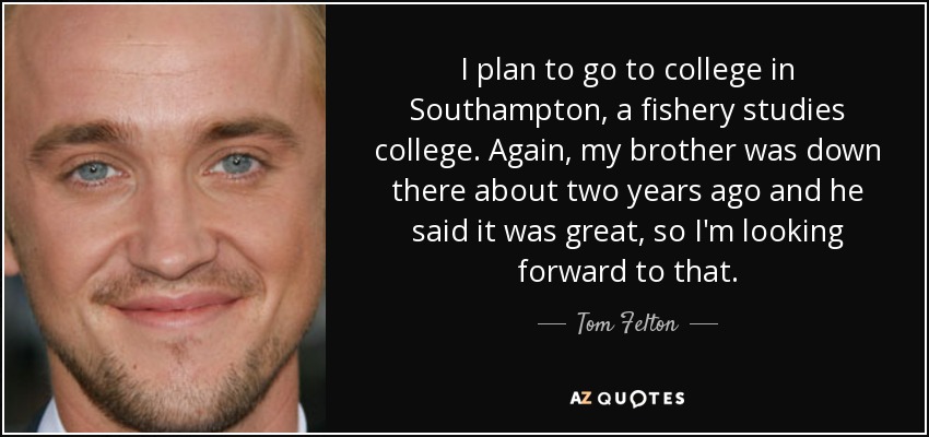 I plan to go to college in Southampton, a fishery studies college. Again, my brother was down there about two years ago and he said it was great, so I'm looking forward to that. - Tom Felton