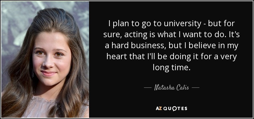 I plan to go to university - but for sure, acting is what I want to do. It's a hard business, but I believe in my heart that I'll be doing it for a very long time. - Natasha Calis