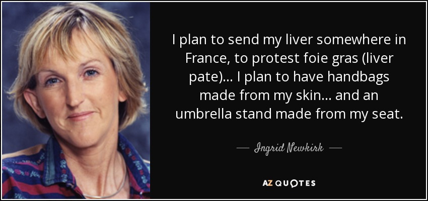 I plan to send my liver somewhere in France, to protest foie gras (liver pate) ... I plan to have handbags made from my skin ... and an umbrella stand made from my seat. - Ingrid Newkirk