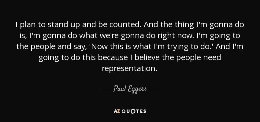I plan to stand up and be counted. And the thing I'm gonna do is, I'm gonna do what we're gonna do right now. I'm going to the people and say, 'Now this is what I'm trying to do.' And I'm going to do this because I believe the people need representation. - Paul Eggers