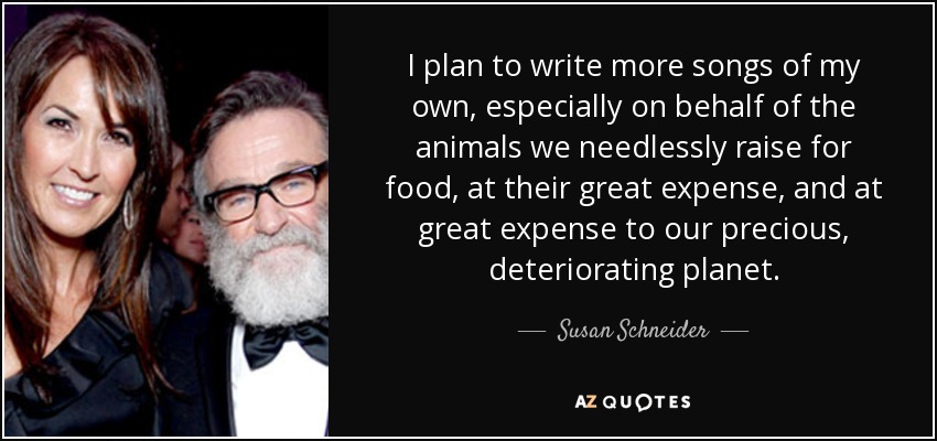 I plan to write more songs of my own, especially on behalf of the animals we needlessly raise for food, at their great expense, and at great expense to our precious, deteriorating planet. - Susan Schneider