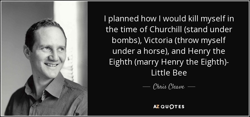 I planned how I would kill myself in the time of Churchill (stand under bombs), Victoria (throw myself under a horse), and Henry the Eighth (marry Henry the Eighth)- Little Bee - Chris Cleave