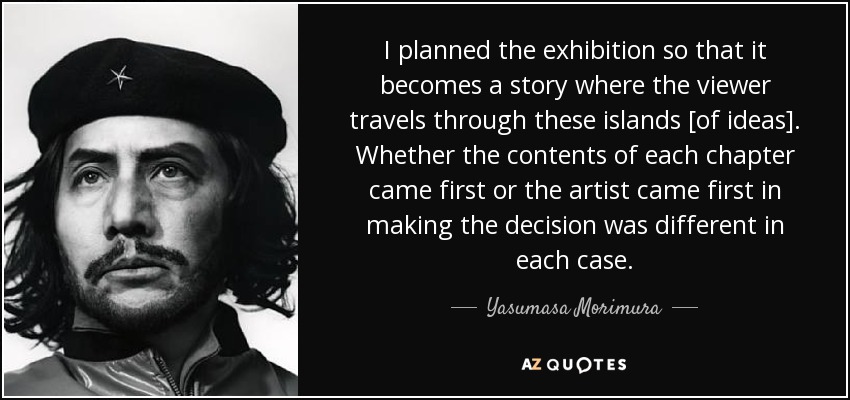 I planned the exhibition so that it becomes a story where the viewer travels through these islands [of ideas]. Whether the contents of each chapter came first or the artist came first in making the decision was different in each case. - Yasumasa Morimura