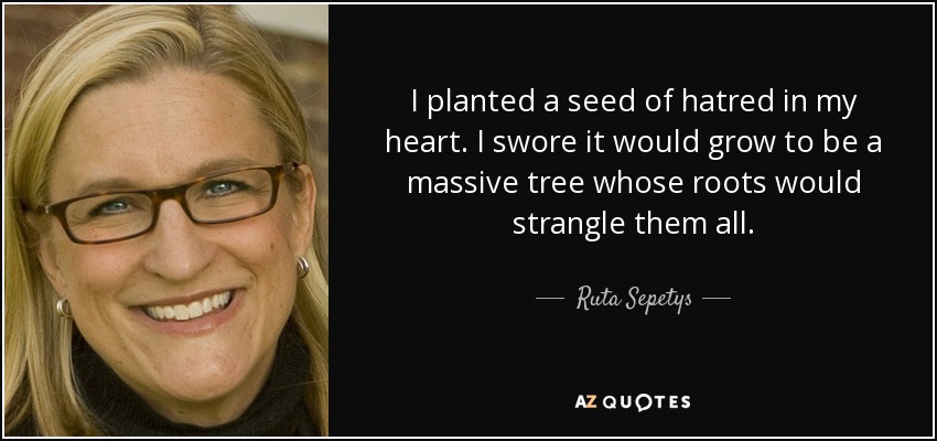 I planted a seed of hatred in my heart. I swore it would grow to be a massive tree whose roots would strangle them all. - Ruta Sepetys