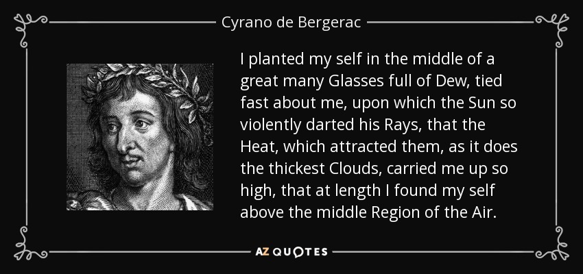 I planted my self in the middle of a great many Glasses full of Dew, tied fast about me, upon which the Sun so violently darted his Rays, that the Heat, which attracted them, as it does the thickest Clouds, carried me up so high, that at length I found my self above the middle Region of the Air. - Cyrano de Bergerac