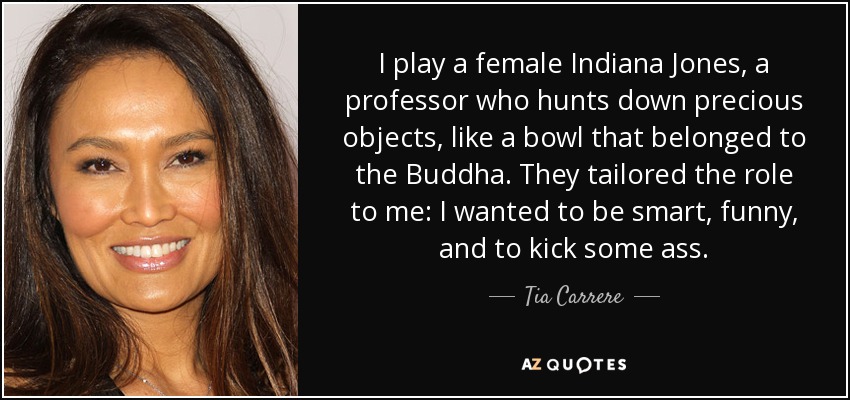 I play a female Indiana Jones, a professor who hunts down precious objects, like a bowl that belonged to the Buddha. They tailored the role to me: I wanted to be smart, funny, and to kick some ass. - Tia Carrere