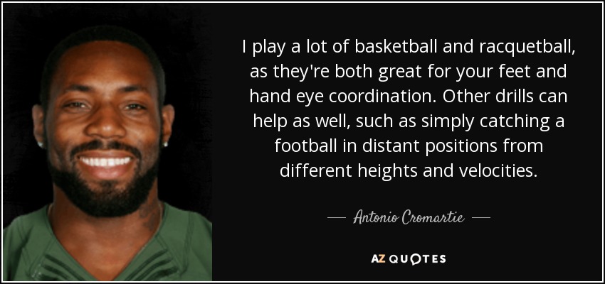 I play a lot of basketball and racquetball, as they're both great for your feet and hand eye coordination. Other drills can help as well, such as simply catching a football in distant positions from different heights and velocities. - Antonio Cromartie