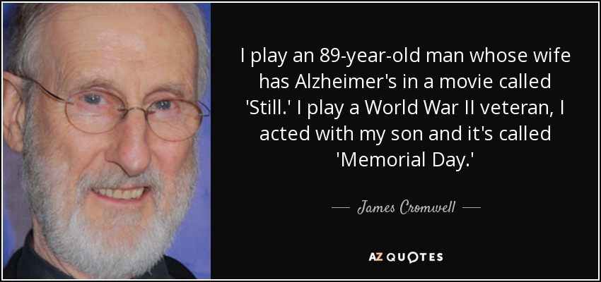 I play an 89-year-old man whose wife has Alzheimer's in a movie called 'Still.' I play a World War II veteran, I acted with my son and it's called 'Memorial Day.' - James Cromwell