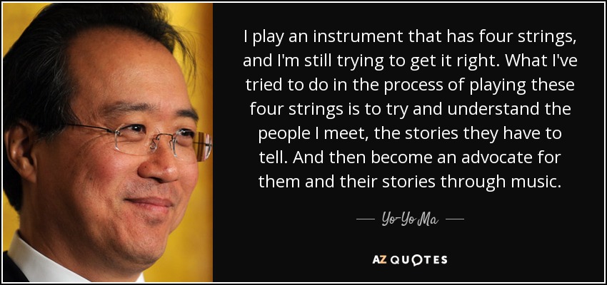 I play an instrument that has four strings, and I'm still trying to get it right. What I've tried to do in the process of playing these four strings is to try and understand the people I meet, the stories they have to tell. And then become an advocate for them and their stories through music. - Yo-Yo Ma