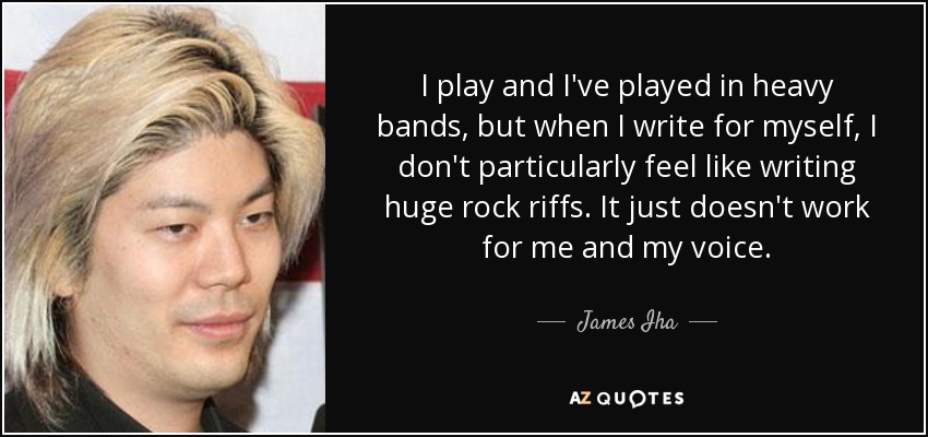 I play and I've played in heavy bands, but when I write for myself, I don't particularly feel like writing huge rock riffs. It just doesn't work for me and my voice. - James Iha