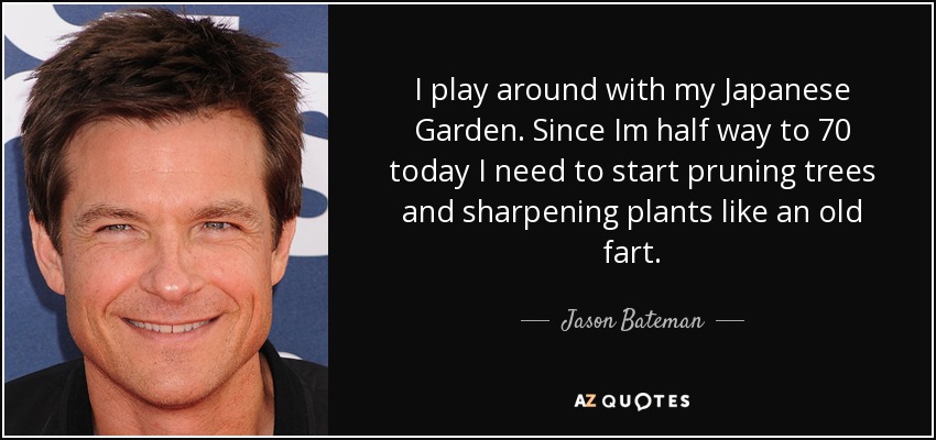 I play around with my Japanese Garden. Since Im half way to 70 today I need to start pruning trees and sharpening plants like an old fart. - Jason Bateman
