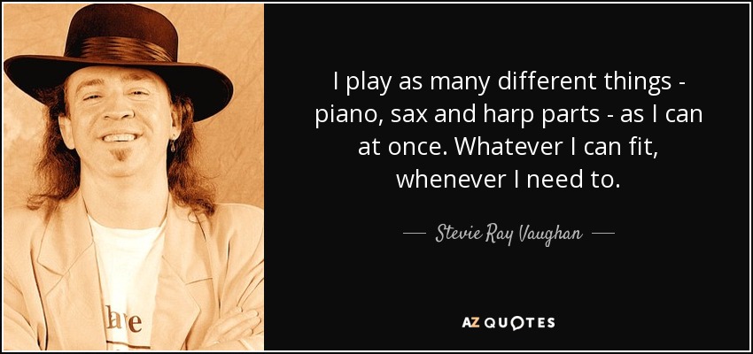 I play as many different things - piano, sax and harp parts - as I can at once. Whatever I can fit, whenever I need to. - Stevie Ray Vaughan