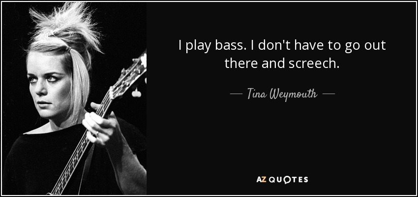 I play bass. I don't have to go out there and screech. - Tina Weymouth