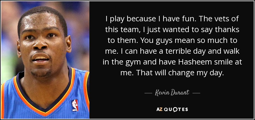 I play because I have fun. The vets of this team, I just wanted to say thanks to them. You guys mean so much to me. I can have a terrible day and walk in the gym and have Hasheem smile at me. That will change my day. - Kevin Durant