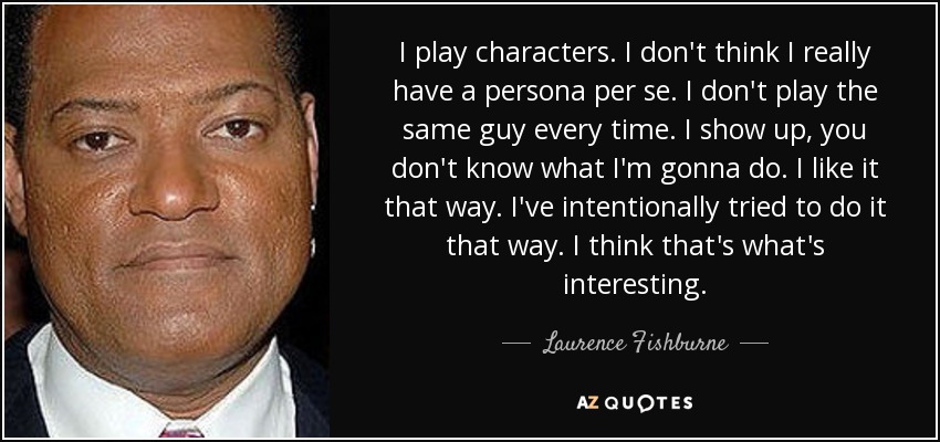 I play characters. I don't think I really have a persona per se. I don't play the same guy every time. I show up, you don't know what I'm gonna do. I like it that way. I've intentionally tried to do it that way. I think that's what's interesting. - Laurence Fishburne
