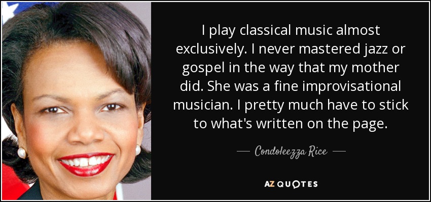 I play classical music almost exclusively. I never mastered jazz or gospel in the way that my mother did. She was a fine improvisational musician. I pretty much have to stick to what's written on the page. - Condoleezza Rice